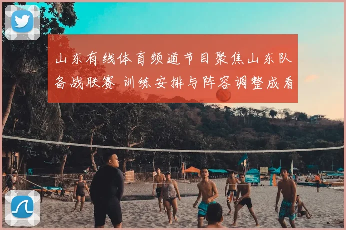 山东有线体育频道节目聚焦山东队备战联赛 训练安排与阵容调整成看点