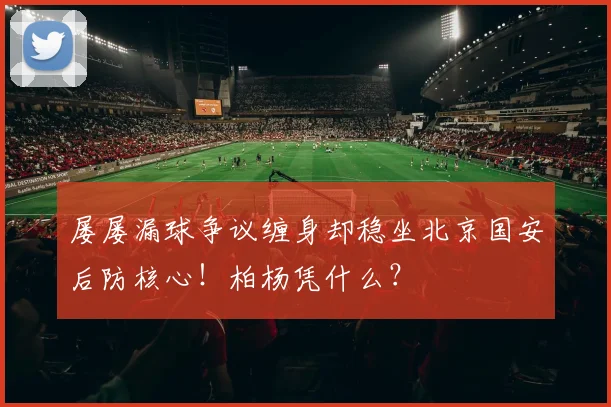 屡屡漏球争议缠身却稳坐北京国安后防核心！柏杨凭什么？