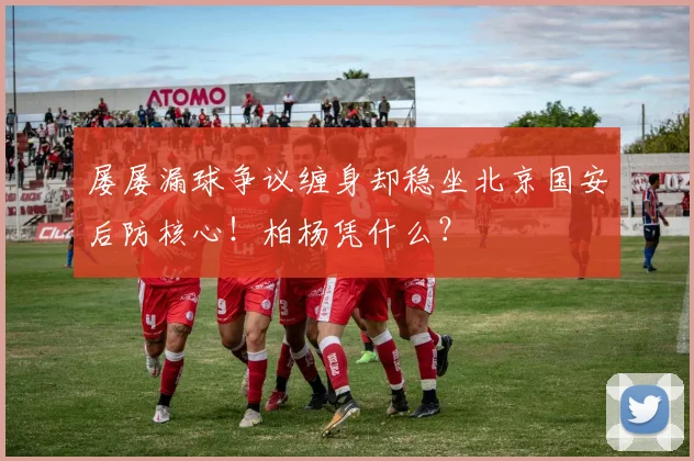 屡屡漏球争议缠身却稳坐北京国安后防核心！柏杨凭什么？
