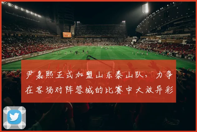 尹嘉熙正式加盟山东泰山队，力争在客场对阵蓉城的比赛中大放异彩_支云_南通_球迷