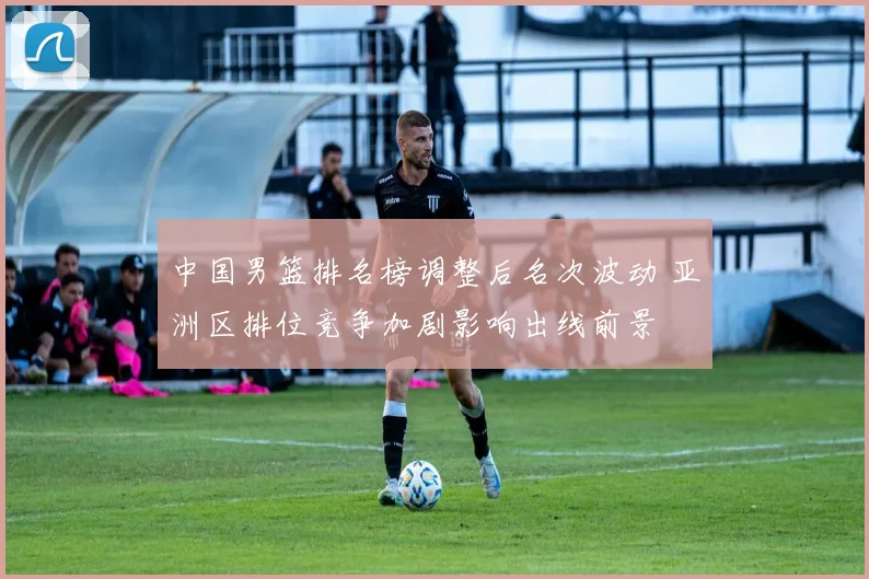 中国男篮排名榜调整后名次波动 亚洲区排位竞争加剧影响出线前景