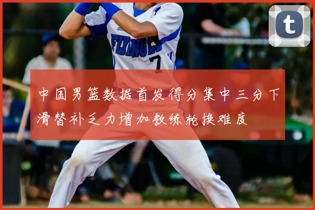 中国男篮数据首发得分集中三分下滑替补乏力增加教练轮换难度