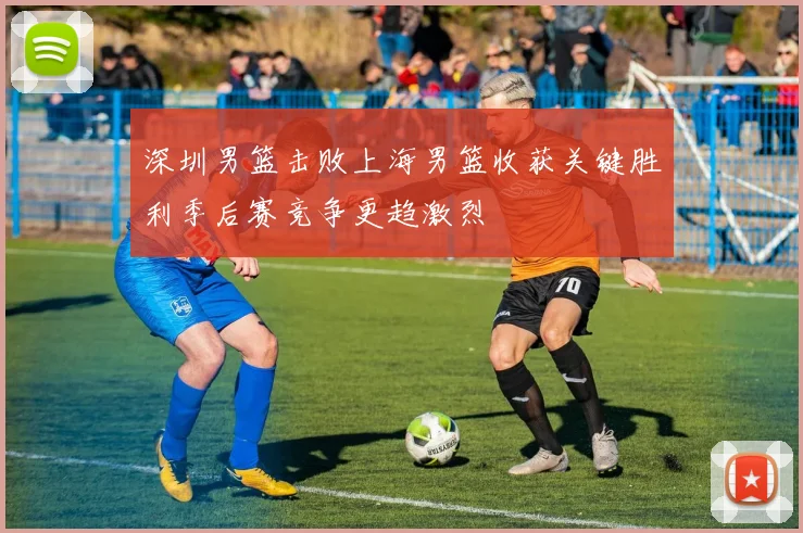 深圳男篮击败上海男篮收获关键胜利季后赛竞争更趋激烈