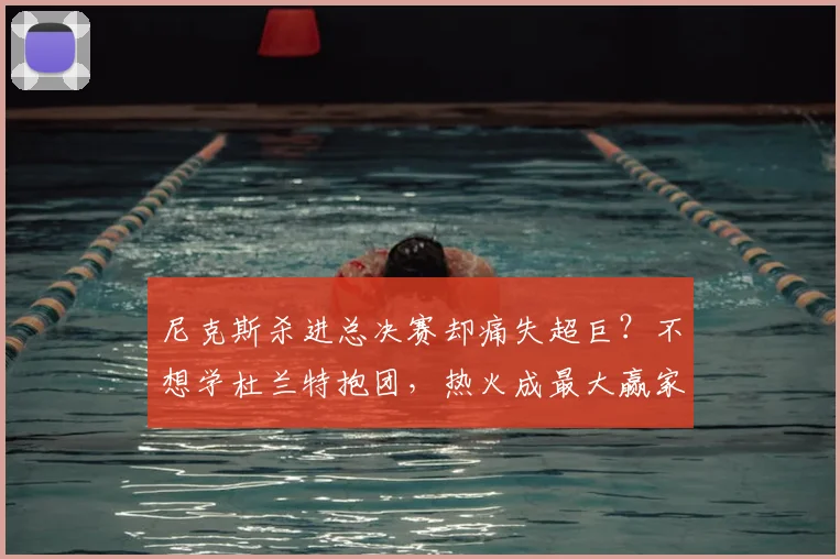尼克斯杀进总决赛却痛失超巨？不想学杜兰特抱团，热火成最大赢家