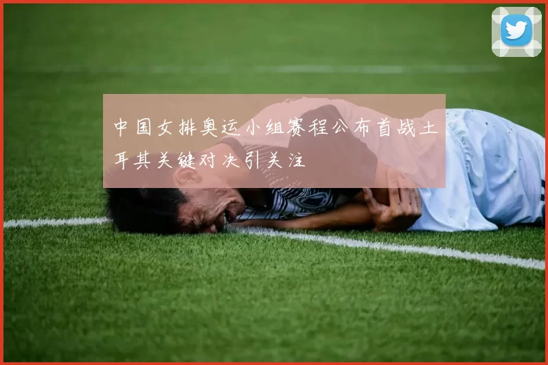 中国女排奥运小组赛程公布首战土耳其关键对决引关注