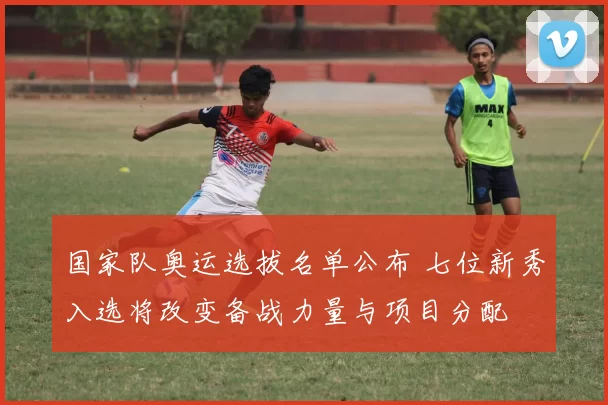 国家队奥运选拔名单公布 七位新秀入选将改变备战力量与项目分配