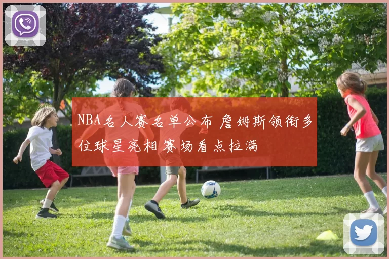 NBA名人赛名单公布 詹姆斯领衔多位球星亮相 赛场看点拉满