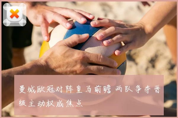 曼城欧冠对阵皇马前瞻 两队争夺晋级主动权成焦点