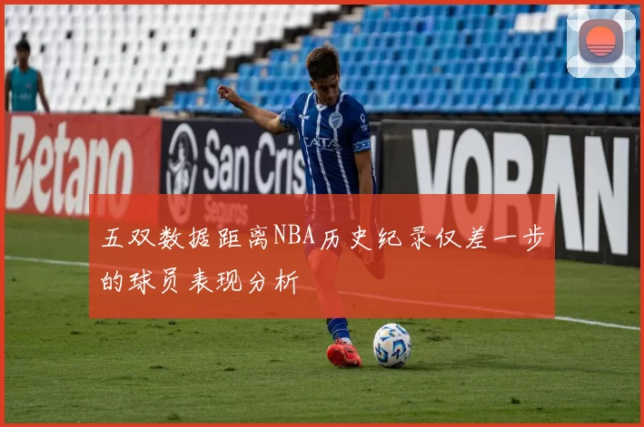 五双数据距离NBA历史纪录仅差一步的球员表现分析
