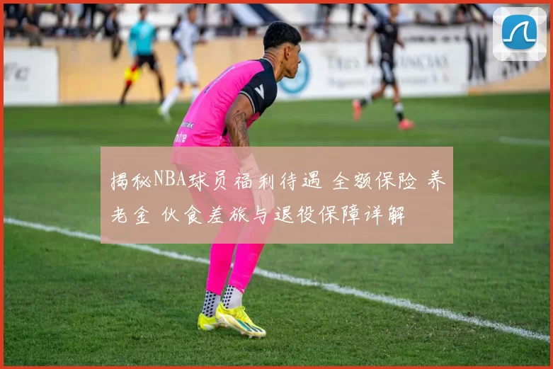 揭秘NBA球员福利待遇 全额保险 养老金 伙食差旅与退役保障详解
