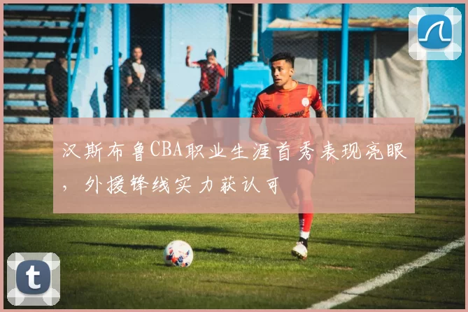 汉斯布鲁CBA职业生涯首秀表现亮眼，外援锋线实力获认可