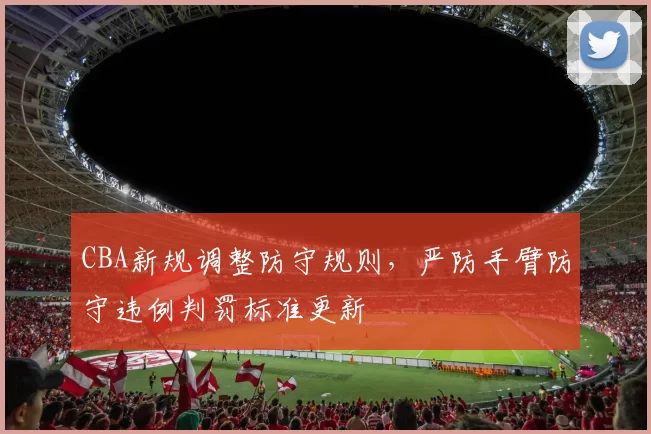 CBA新规调整防守规则，严防手臂防守违例判罚标准更新