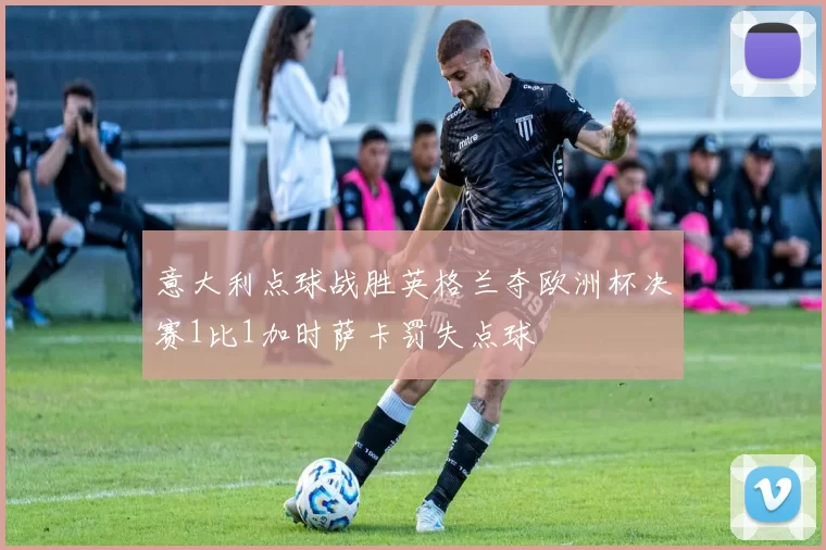 意大利点球战胜英格兰夺欧洲杯决赛1比1加时萨卡罚失点球