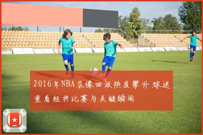 2016年NBA录像回放热度攀升 球迷重看经典比赛与关键瞬间