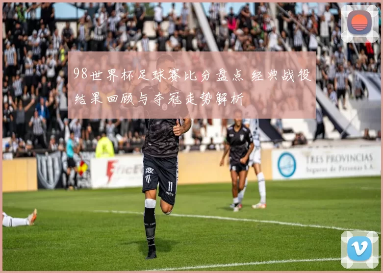 98世界杯足球赛比分盘点 经典战役结果回顾与夺冠走势解析