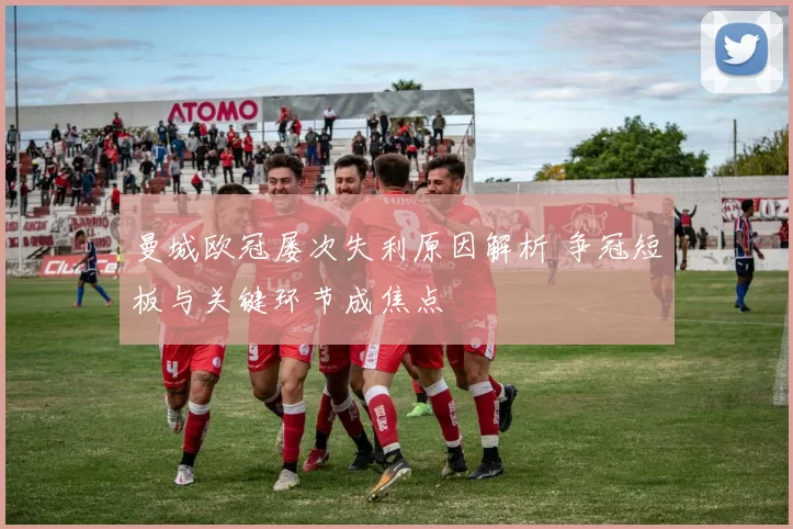 曼城欧冠屡次失利原因解析 争冠短板与关键环节成焦点