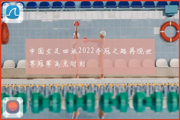 中国女足回放2022夺冠之路再现世界冠军高光时刻