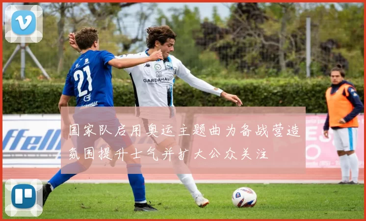 国家队启用奥运主题曲为备战营造氛围提升士气并扩大公众关注