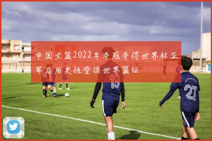 中国女篮2022年夺冠夺得世界杯亚军后历史性登顶世界篮坛