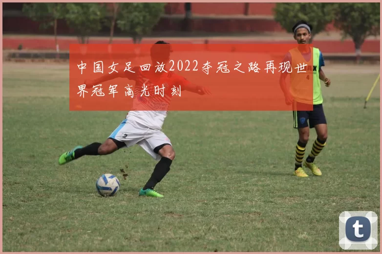 中国女足回放2022夺冠之路再现世界冠军高光时刻