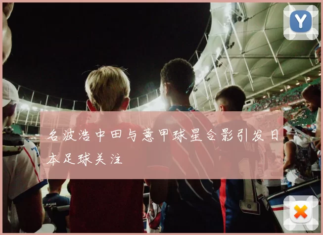 名波浩中田与意甲球星合影引发日本足球关注