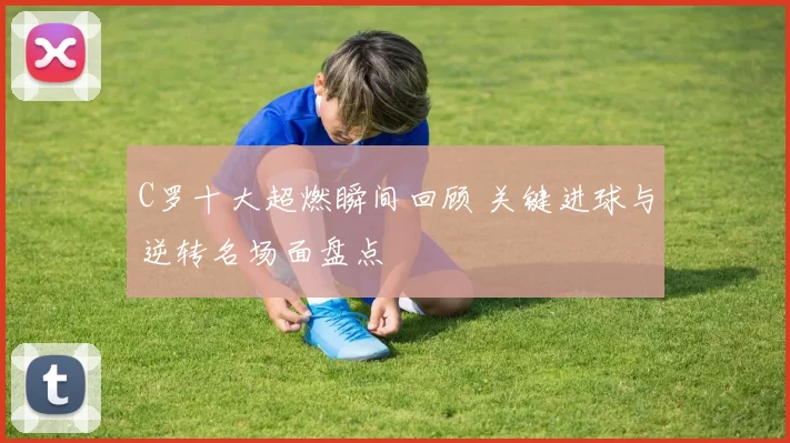 C罗十大超燃瞬间回顾 关键进球与逆转名场面盘点