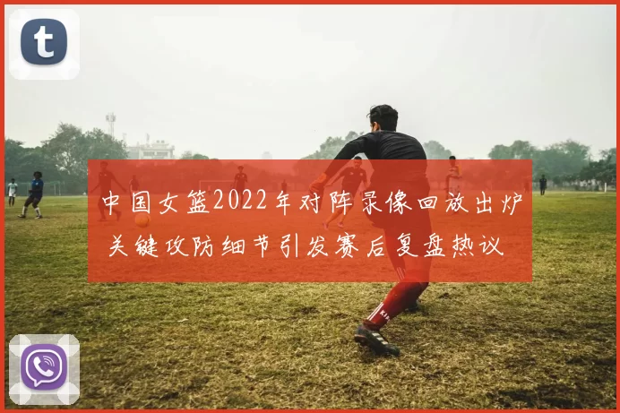 中国女篮2022年对阵录像回放出炉 关键攻防细节引发赛后复盘热议