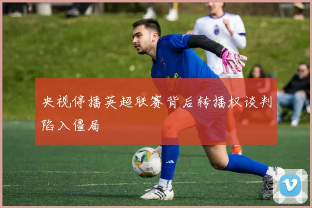 央视停播英超联赛背后转播权谈判陷入僵局