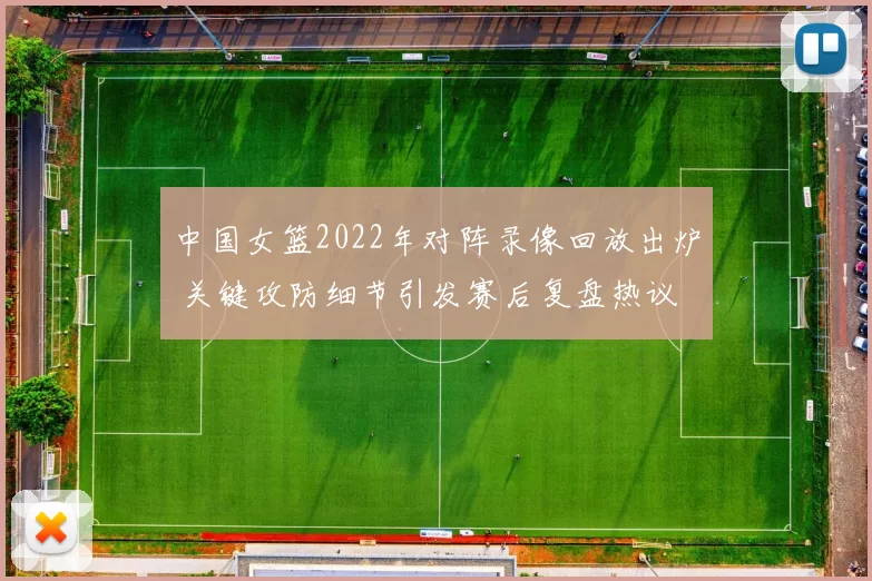 中国女篮2022年对阵录像回放出炉 关键攻防细节引发赛后复盘热议