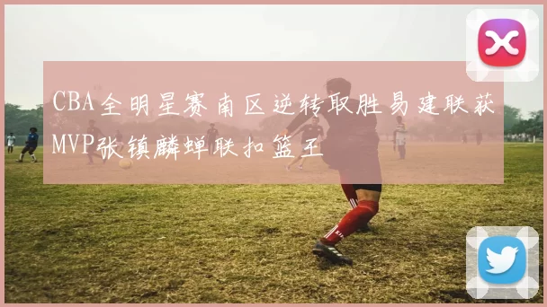 CBA全明星赛南区逆转取胜易建联获MVP张镇麟蝉联扣篮王