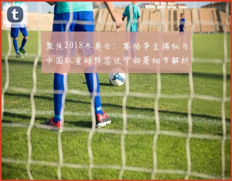 聚焦2018冬奥会：赛场争金揭秘与中国队重磅阵容攻守部署细节解析