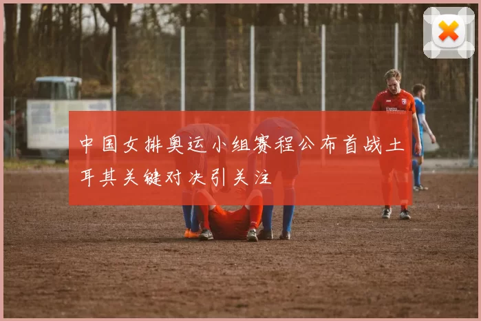 中国女排奥运小组赛程公布首战土耳其关键对决引关注