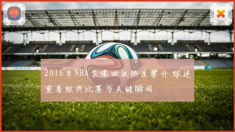 2016年NBA录像回放热度攀升 球迷重看经典比赛与关键瞬间